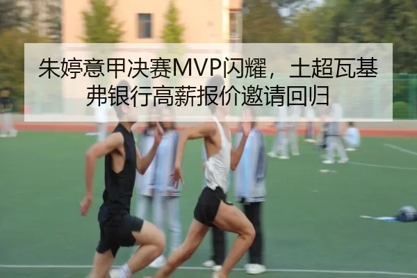 朱婷意甲决赛MVP闪耀，土超瓦基弗银行高薪报价邀请回归